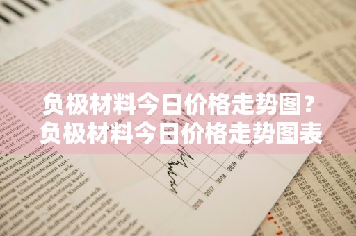 负极材料今日价格走势图？ 负极材料今日价格走势图表