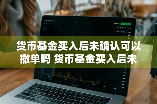 货币基金买入后未确认可以撤单吗 货币基金买入后未确认可以撤单吗为什么