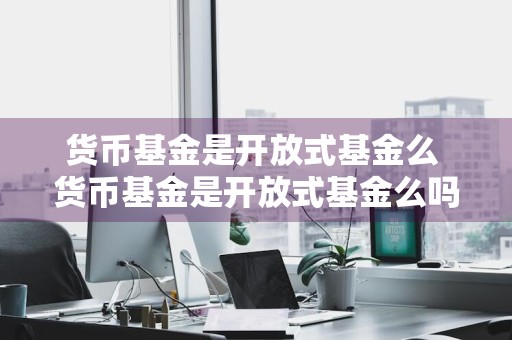 货币基金是开放式基金么 货币基金是开放式基金么吗