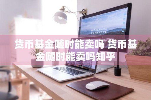 货币基金随时能卖吗 货币基金随时能卖吗知乎