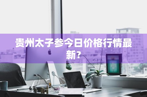 贵州太子参今日价格行情最新？