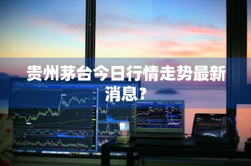 贵州茅台今日行情走势最新消息？