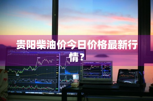 贵阳柴油价今日价格最新行情？
