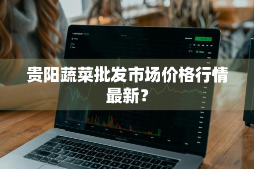 贵阳蔬菜批发市场价格行情最新？