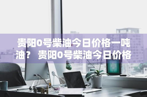 贵阳0号柴油今日价格一吨油？ 贵阳0号柴油今日价格一吨油多少钱