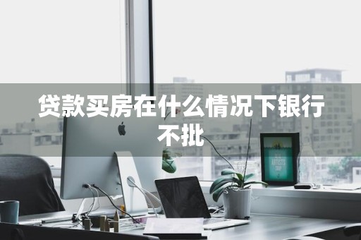 贷款买房在什么情况下银行不批