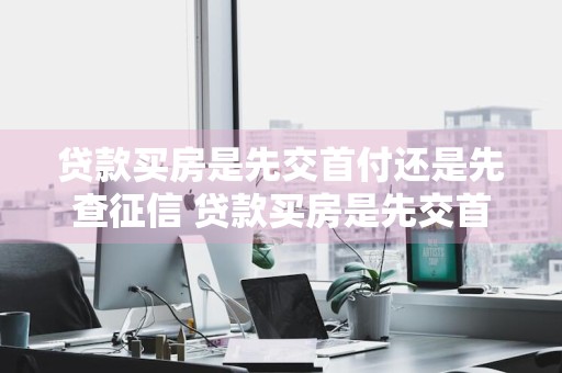 贷款买房是先交首付还是先查征信 贷款买房是先交首付还是先查征信呢