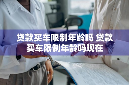 贷款买车限制年龄吗 贷款买车限制年龄吗现在