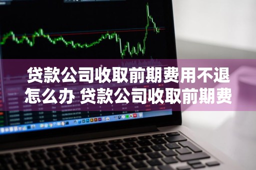 贷款公司收取前期费用不退怎么办 贷款公司收取前期费用不退怎么办呢