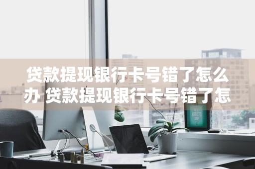 贷款提现银行卡号错了怎么办 贷款提现银行卡号错了怎么办理