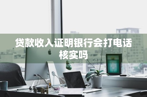 贷款收入证明银行会打电话核实吗