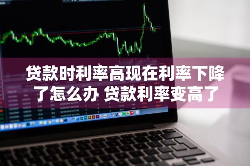 贷款时利率高现在利率下降了怎么办 贷款利率变高了