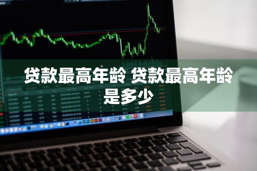 贷款最高年龄 贷款最高年龄是多少