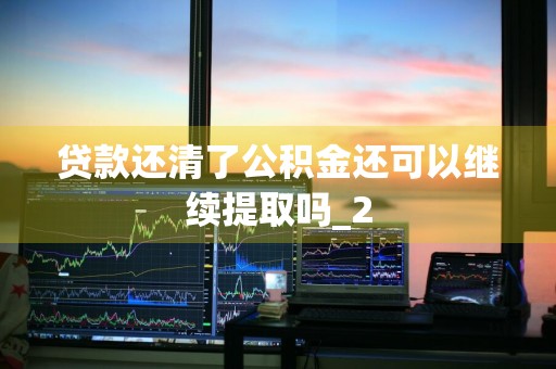 贷款还清了公积金还可以继续提取吗_2