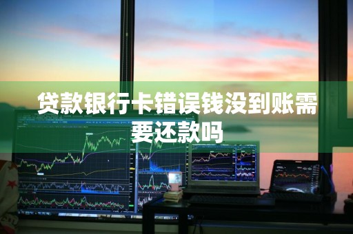 贷款银行卡错误钱没到账需要还款吗