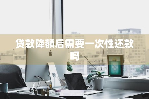贷款降额后需要一次性还款吗