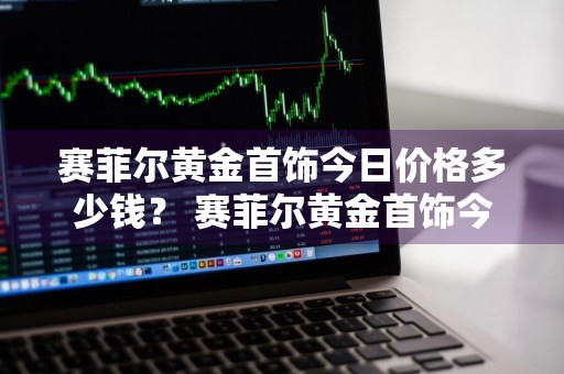 赛菲尔黄金首饰今日价格多少钱？ 赛菲尔黄金首饰今日价格多少钱一克