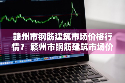 赣州市钢筋建筑市场价格行情？ 赣州市钢筋建筑市场价格行情