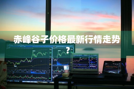 赤峰谷子价格最新行情走势？