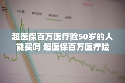 超医保百万医疗险50岁的人能买吗 超医保百万医疗险50岁的人能买吗多少钱