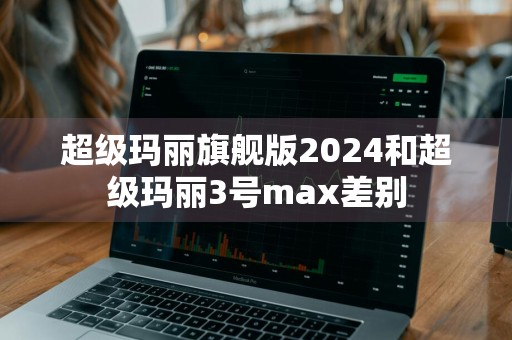 超级玛丽旗舰版2024和超级玛丽3号max差别