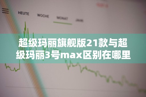 超级玛丽旗舰版21款与超级玛丽3号max区别在哪里