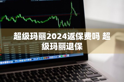 超级玛丽2024返保费吗 超级玛丽退保