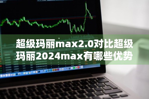 超级玛丽max2.0对比超级玛丽2024max有哪些优势