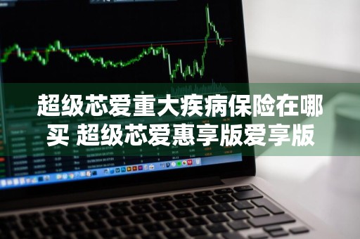超级芯爱重大疾病保险在哪买 超级芯爱惠享版爱享版芯享版区别