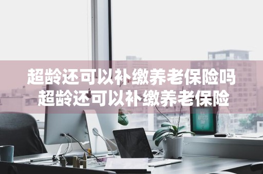 超龄还可以补缴养老保险吗 超龄还可以补缴养老保险吗现在