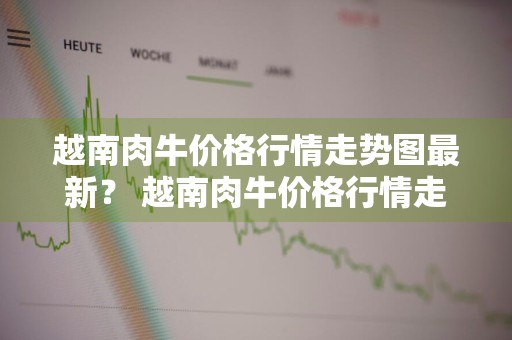越南肉牛价格行情走势图最新？ 越南肉牛价格行情走势图最新消息