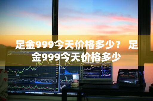 足金999今天价格多少？ 足金999今天价格多少