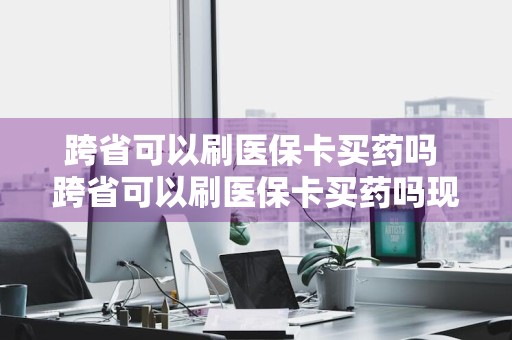 跨省可以刷医保卡买药吗 跨省可以刷医保卡买药吗现在