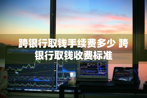 跨银行取钱手续费多少 跨银行取钱收费标准