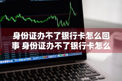 身份证办不了银行卡怎么回事 身份证办不了银行卡怎么回事,现示无法受理是怎么回事