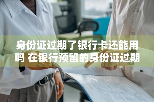 身份证过期了银行卡还能用吗 在银行预留的身份证过期了银行卡还能用吗