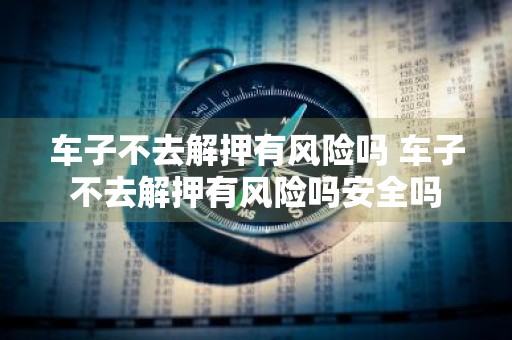 车子不去解押有风险吗 车子不去解押有风险吗安全吗