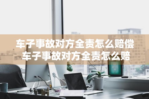车子事故对方全责怎么赔偿 车子事故对方全责怎么赔偿流程