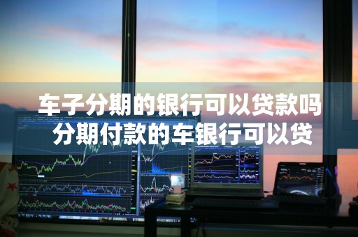 车子分期的银行可以贷款吗 分期付款的车银行可以贷款吗