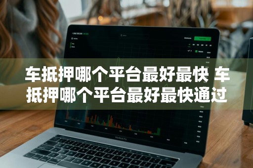 车抵押哪个平台最好最快 车抵押哪个平台最好最快通过