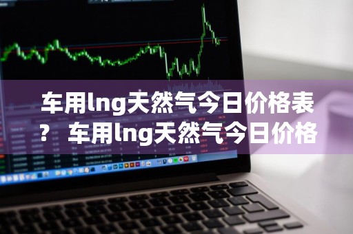 车用lng天然气今日价格表？ 车用lng天然气今日价格表查询