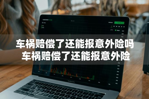 车祸赔偿了还能报意外险吗 车祸赔偿了还能报意外险吗多少钱