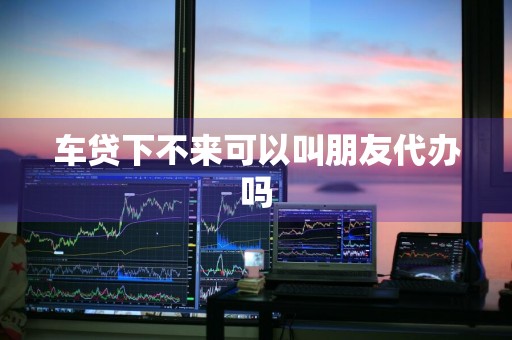 车贷下不来可以叫朋友代办吗