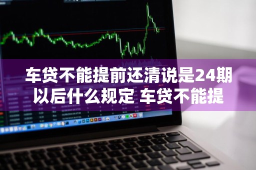 车贷不能提前还清说是24期以后什么规定 车贷不能提前还清说是24期以后什么规定呢