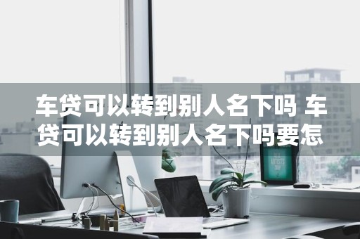 车贷可以转到别人名下吗 车贷可以转到别人名下吗要怎么操作