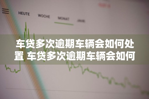 车贷多次逾期车辆会如何处置 车贷多次逾期车辆会如何处置呢