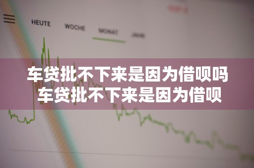车贷批不下来是因为借呗吗 车贷批不下来是因为借呗吗怎么办