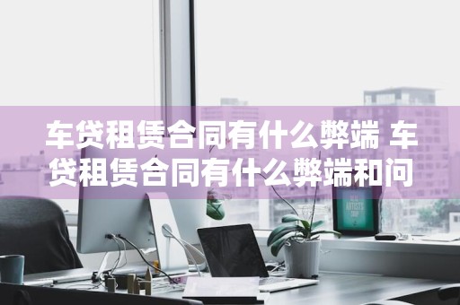 车贷租赁合同有什么弊端 车贷租赁合同有什么弊端和问题