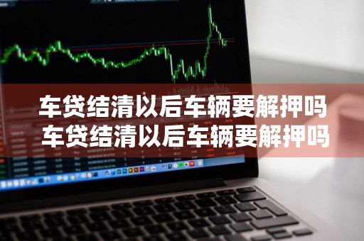 车贷结清以后车辆要解押吗 车贷结清以后车辆要解押吗要多久