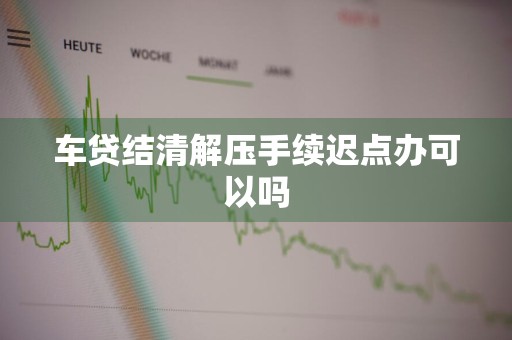 车贷结清解压手续迟点办可以吗